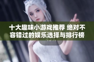 十大趣味小游戏推荐 绝对不容错过的娱乐选择与排行榜解析