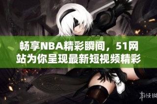 畅享NBA精彩瞬间，51网站为你呈现最新短视频精彩回顾