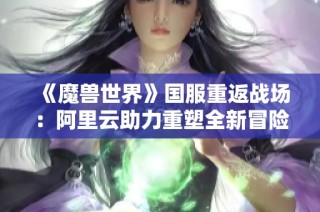 《魔兽世界》国服重返战场：阿里云助力重塑全新冒险体验