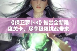 《保卫萝卜3》推出全新难度关卡，尽享极限挑战带来的紧张刺激体验