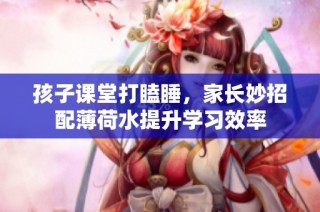 孩子课堂打瞌睡，家长妙招配薄荷水提升学习效率