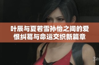 叶辰与夏若雪孙怡之间的爱恨纠葛与命运交织新篇章