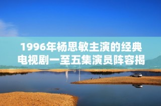 1996年杨思敏主演的经典电视剧一至五集演员阵容揭秘与分析
