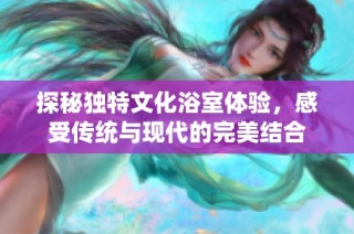 探秘独特文化浴室体验，感受传统与现代的完美结合