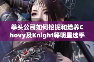 拳头公司如何挖掘和培养Chovy及Knight等明星选手的潜力