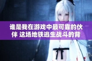 谁是我在游戏中最可靠的伙伴 这场地铁逃生战斗的背后故事分享