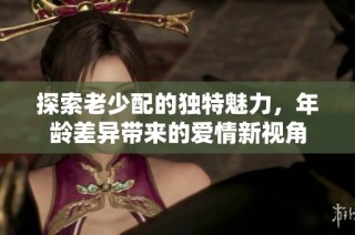 探索老少配的独特魅力，年龄差异带来的爱情新视角
