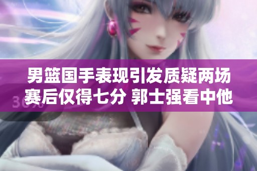 男篮国手表现引发质疑两场赛后仅得七分 郭士强看中他的哪些潜力和特点