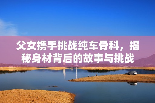 父女携手挑战纯车骨科，揭秘身材背后的故事与挑战