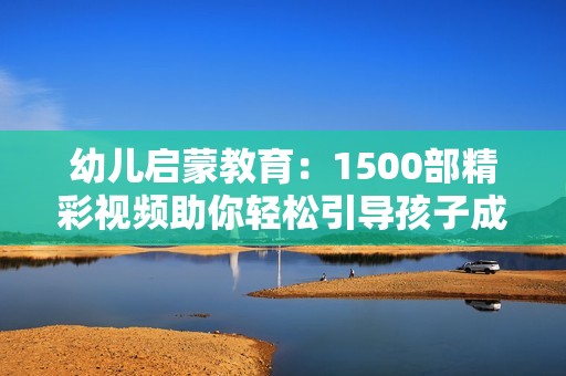 幼儿启蒙教育：1500部精彩视频助你轻松引导孩子成长
