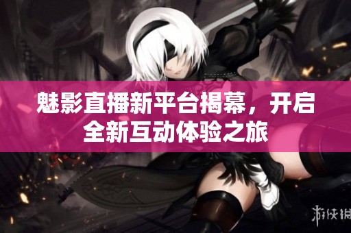 魅影直播新平台揭幕，开启全新互动体验之旅