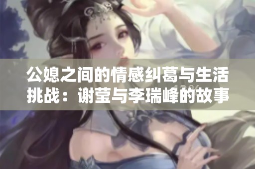 公媳之间的情感纠葛与生活挑战：谢莹与李瑞峰的故事解析