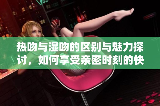 热吻与湿吻的区别与魅力探讨，如何享受亲密时刻的快乐体验