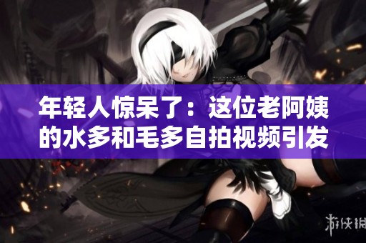 年轻人惊呆了：这位老阿姨的水多和毛多自拍视频引发热议！