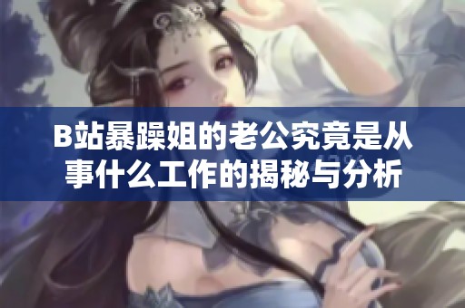 B站暴躁姐的老公究竟是从事什么工作的揭秘与分析