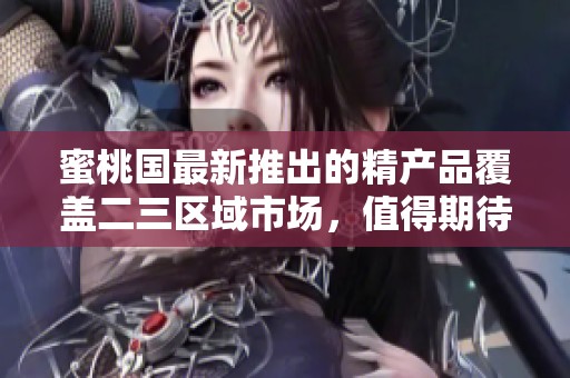 蜜桃国最新推出的精产品覆盖二三区域市场，值得期待的好选择