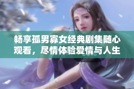 畅享孤男寡女经典剧集随心观看，尽情体验爱情与人生的精彩瞬间
