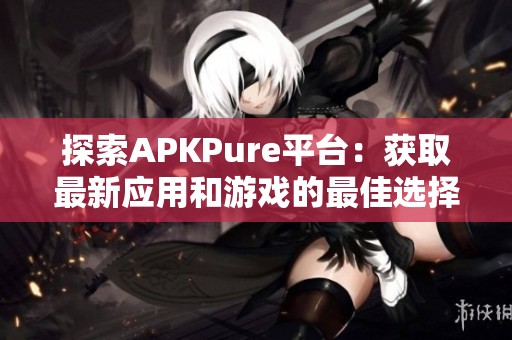 探索APKPure平台：获取最新应用和游戏的最佳选择与优势
