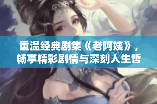 重温经典剧集《老阿姨》，畅享精彩剧情与深刻人生哲理