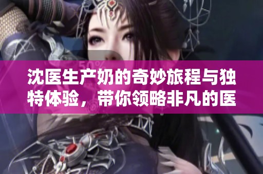 沈医生产奶的奇妙旅程与独特体验，带你领略非凡的医学之道