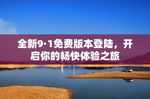 全新9·1免费版本登陆，开启你的畅快体验之旅