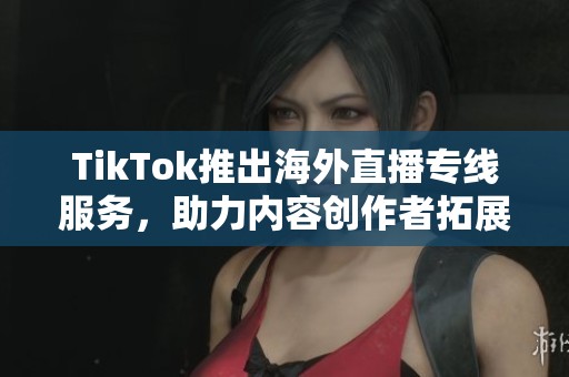 TikTok推出海外直播专线服务，助力内容创作者拓展国际市场