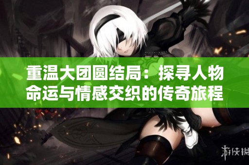 重温大团圆结局：探寻人物命运与情感交织的传奇旅程