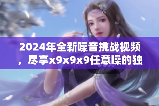 2024年全新噪音挑战视频，尽享x9x9x9任意噪的独特体验