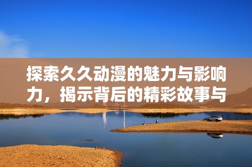 探索久久动漫的魅力与影响力，揭示背后的精彩故事与文化内涵