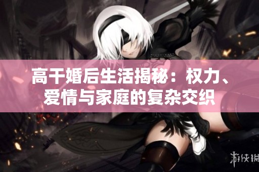 高干婚后生活揭秘：权力、爱情与家庭的复杂交织