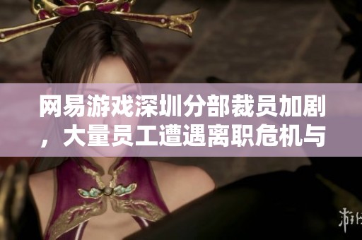 网易游戏深圳分部裁员加剧，大量员工遭遇离职危机与新生机会并存