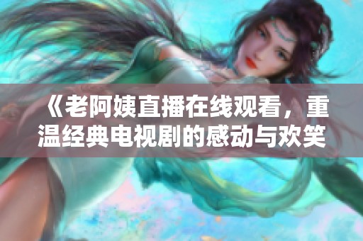《老阿姨直播在线观看，重温经典电视剧的感动与欢笑》