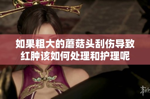 如果粗大的蘑菇头刮伤导致红肿该如何处理和护理呢