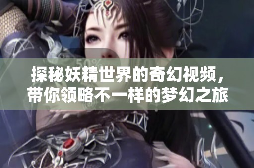 探秘妖精世界的奇幻视频，带你领略不一样的梦幻之旅