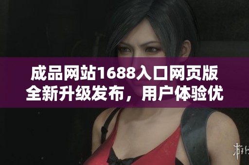 成品网站1688入口网页版全新升级发布，用户体验优化如你所愿