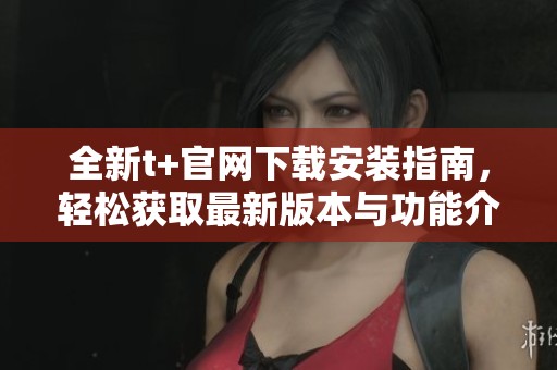 全新t+官网下载安装指南，轻松获取最新版本与功能介绍