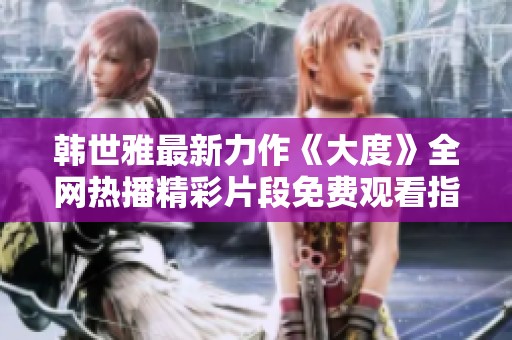 韩世雅最新力作《大度》全网热播精彩片段免费观看指南