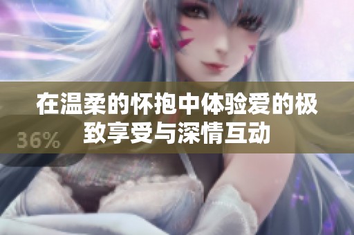 在温柔的怀抱中体验爱的极致享受与深情互动