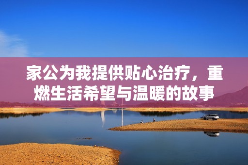 家公为我提供贴心治疗，重燃生活希望与温暖的故事