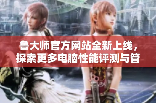 鲁大师官方网站全新上线，探索更多电脑性能评测与管理工具