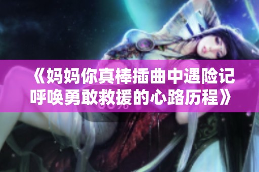 《妈妈你真棒插曲中遇险记呼唤勇敢救援的心路历程》