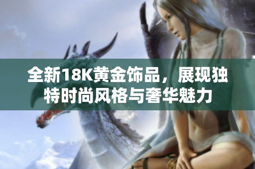 全新18K黄金饰品，展现独特时尚风格与奢华魅力