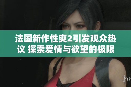 法国新作性爽2引发观众热议 探索爱情与欲望的极限边界